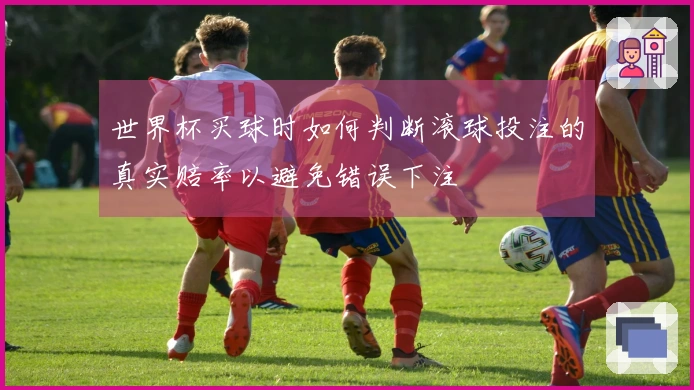 世界杯买球时如何判断滚球投注的真实赔率以避免错误下注