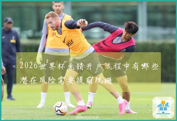 2026世界杯竞猜开户流程中有哪些潜在风险需要提前规避